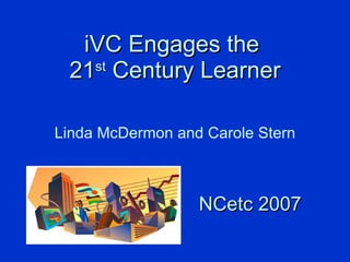 iVC Engages the  21 st  Century Learner Linda McDermon and Carole Stern NCetc 2007 