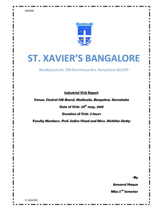 ANWAR
ST.XAVIERS
Page1
Industrial Visit Report
Venue: Central Silk Board, Madiwala, Bangalore, Karnataka
Date of Visit: 29th
may, 2018
Duration of Visit: 3 hours
Faculty Members: Prof. Indira Vinod and Misss. Nishitha Shetty
-By
Anwarul Haque
Mba 2nd
Semester
 