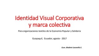 Identidad Visual Corporativa
y marca colectiva
Para organizaciones textiles de la Economía Popular y Solidaria
Guayaquil, Ecuador, agosto - 2017
Econ. Bladimir Jaramillo E.
 