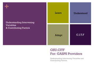 +
                                 Learn                 Understand


Understanding Intervening
Variables
& Contributing Factors


                                 Adopt                    C.I.T.F




                            GSU.CITF
                            For: GASPS Providers
                            Understanding Intervening Variables and
                            Contributing Factors.
 