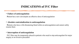 INDICATIONS of IVC Filter
• Failure of anticoagulation
Patient has a new clot despite an effective dose of anticoagulation
• Absolute contraindication to anticoagulation
Patients who have a life-threatening bleed while on anticoagulation and cannot safely
resume them
• Interruption of anticoagulation
IVC filter may be temporarily placed in patients who need to stop anticoagulant for major
surgery or an invasive procedure
 