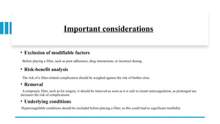 Important considerations
• Exclusion of modifiable factors
Before placing a filter, such as poor adherence, drug interactions, or incorrect dosing.
• Risk-benefit analysis
The risk of a filter-related complication should be weighed against the risk of further clots.
• Removal
A temporary filter, such as for surgery, it should be removed as soon as it is safe to restart anticoagulation, as prolonged use
increases the risk of complications.
• Underlying conditions
Hypercoagulable conditions should be excluded before placing a filter, as this could lead to significant morbidity
 