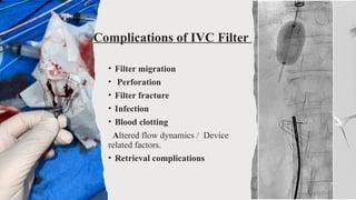 Complications of IVC Filter
• Filter migration
• Perforation
• Filter fracture
• Infection
• Blood clotting
Altered flow dynamics / Device
related factors.
• Retrieval complications
 
