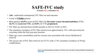 SAFE-IVC study
01 January 2013 – 31December 2021
• Aim : understand contemporary IVC filter use and outcomes
• A total of 270,866 patients
• Most patients (64.9%) received IVC filters for first-time venous thromboembolism (VTE),
26.3% for recurrent VTE, and 8.8% for VTE prophylaxis
• IVC filter use declined from 44,680 annually in 2013 to 19,501 in 2021.
• The cumulative incidence of IVC filter retrieval was approximately 15%, with most retrievals
occurring within the first-year post insertion.
• Older age, more comorbidities and low income were associated with a lower likelihood of
retrieval.
• The success rate of IVC filter retrieval was 93.5% with a 3.9% cumulative incidence of 30-day
complications.
Ferro, et al. Postmarketing surveillance of inferior vena cava filters among US Medicare beneficiaries.
JAMA. 2024
 