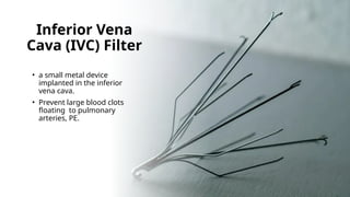 Inferior Vena
Cava (IVC) Filter
• a small metal device
implanted in the inferior
vena cava.
• Prevent large blood clots
floating to pulmonary
arteries, PE.
 
