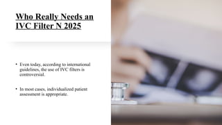 Who Really Needs an
IVC Filter N 2025
• Even today, according to international
guidelines, the use of IVC filters is
controversial.
• In most cases, individualized patient
assessment is appropriate.
 