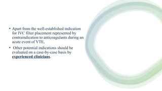 • Apart from the well-established indication
for IVC filter placement represented by
contraindication to anticoagulants during an
acute event of VTE,
• Other potential indications should be
evaluated on a case-by-case basis by
experienced clinicians.
 