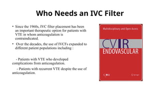 Who Needs an IVC Filter
• Since the 1960s, IVC filter placement has been
an important therapeutic option for patients with
VTE in whom anticoagulation is
contraindicated.
• Over the decades, the use of IVCFs expanded to
different patient populations including :
- Patients with VTE who developed
complications from anticoagulation.
- Patients with recurrent VTE despite the use of
anticoagulation.
 