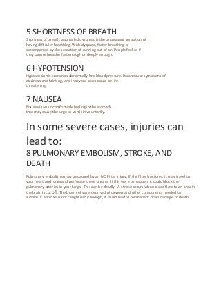 5 SHORTNESS OF BREATH
Shortness of breath, also called dyspnea, is the unpleasant sensation of
having difficulty breathing. With dyspnea, faster breathing is
accompanied by the sensation of running out of air. People feel as if
they cannot breathe fast enough or deeply enough.
6 HYPOTENSION
Hypotension is known as abnormally low blood pressure. It can cause symptoms of
dizziness and fainting, and in severe cases could be life
threatening.
7 NAUSEA
Nausea is an uncomfortable feeling in the stomach
that may cause the urge to vomit involuntarily.
In some severe cases, injuries can
lead to:
8 PULMONARY EMBOLISM, STROKE, AND
DEATH
Pulmonary embolisms may be caused by an IVC Filter Injury. If the filter fractures, it may travel to
your heart and lungs and perforate these organs. If this were to happen, it could block the
pulmonary arteries in your lungs. This can be deadly. A stroke occurs when blood flow to an area in
the brain is cut off. The brain cells are deprived of oxygen and other components needed to
survive. If a stroke is not caught early enough, it could lead to permanent brain damage or death.
 