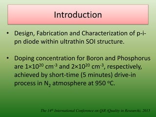 Introduction
The 14th International Conference on QiR (Quality in Research), 2015
• Design, Fabrication and Characterization of p-i-
pn diode within ultrathin SOI structure.
• Doping concentration for Boron and Phosphorus
are 1×1020 cm-3 and 2×1020 cm-3, respectively,
achieved by short-time (5 minutes) drive-in
process in N2 atmosphere at 950 oC.
 
