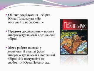  Об’єкт дослідження – збірка

Юрка Покальчука «Не
наступайте на любов…».

 Предмет дослідження – прояви

інтертекстуальності в зазначеній
збірці.

 Мета роботи полягає у

виявленні й аналізі форм
інтертекстуальності в поетичній
збірці «Не наступайте на
любов…» Юрка Покальчука.

 