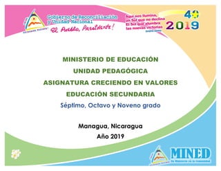 1
MINISTERIO DE EDUCACIÓN
UNIDAD PEDAGÓGICA
ASIGNATURA CRECIENDO EN VALORES
EDUCACIÓN SECUNDARIA
Séptimo, Octavo y Noveno grado
Managua, Nicaragua
Año 2019
 
