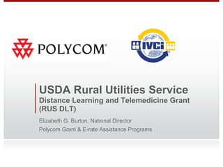 USDA Rural Utilities Service
Distance Learning and Telemedicine Grant
(RUS DLT)
Elizabeth G. Burton, National Director
Polycom Grant & E-rate Assistance Programs
 