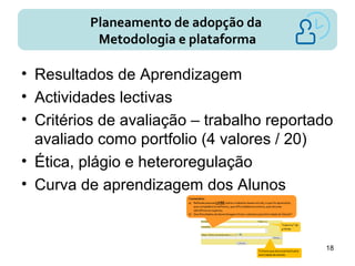 Planeamento de adopção da
Metodologia e plataforma
• Resultados de Aprendizagem
• Actividades lectivas
• Critérios de avaliação – trabalho reportado
avaliado como portfolio (4 valores / 20)
• Ética, plágio e heteroregulação
• Curva de aprendizagem dos Alunos
18
 