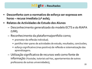 • Desconforto com o normativo de esforço ser expresso em
horas – recusa imediata (1ª aula);
• Relatos de Actividades de Estudo dos Alunos
– Desconhecimento generalizado do modelo ECTS e do RIAPA
(UM);
– Reconhecimento da plataforma/portfolio como;
• promotor da reflexão individual;
• partilha inter-pares de actividades de estudo, resultados, conclusões;
• esforço significativo (mas positivo) de reflexão e sistematização das
aprendizagens.
– Utilização significativa de recursos web como fonte de
informação (Youtube, tutoriais ad-hoc, apontamentos de outros
professores de outras universidades);
20
MBgte – Resultados
 