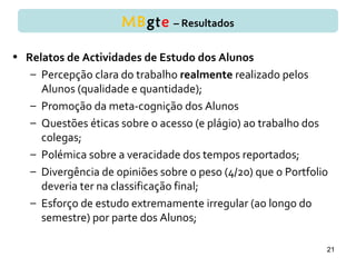 • Relatos de Actividades de Estudo dos Alunos
– Percepção clara do trabalho realmente realizado pelos
Alunos (qualidade e quantidade);
– Promoção da meta-cognição dos Alunos
– Questões éticas sobre o acesso (e plágio) ao trabalho dos
colegas;
– Polémica sobre a veracidade dos tempos reportados;
– Divergência de opiniões sobre o peso (4/20) que o Portfolio
deveria ter na classificação final;
– Esforço de estudo extremamente irregular (ao longo do
semestre) por parte dos Alunos;
21
MBgte – Resultados
 