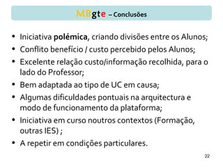 • Iniciativa polémica, criando divisões entre os Alunos;
• Conflito benefício / custo percebido pelos Alunos;
• Excelente relação custo/informação recolhida, para o
lado do Professor;
• Bem adaptada ao tipo de UC em causa;
• Algumas dificuldades pontuais na arquitectura e
modo de funcionamento da plataforma;
• Iniciativa em curso noutros contextos (Formação,
outras IES) ;
• A repetir em condições particulares.
22
MBgte – Conclusões
 