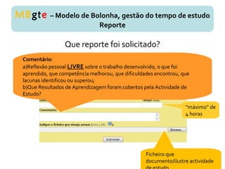 Que reporte foi solicitado?
MBgte – Modelo de Bolonha, gestão do tempo de estudo
Reporte
Ficheiro que
documento/ilustre actividade
Comentário:
a)Reflexão pessoal LIVRE sobre o trabalho desenvolvido, o que foi
aprendido, que competência melhorou, que dificuldades encontrou, que
lacunas identificou ou superou;
b)Que Resultados de Aprendizagem foram cobertos pela Actividade de
Estudo?
“máximo” de
4 horas
 
