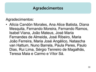 Agradecimentos:
• Alícia Candón Morales, Ana Alice Batista, Diana
Mesquita, Fernando Moreira, Fernando Ramos,
Isabel Viana, João Mateus, José Maria
Fernandes de Almeida, José Ribeiro, Maria
João Ferreira, Maria José Angélico, Natascha
van Hattum, Nuno Barrela, Paula Peres, Paulo
Dias, Rui Lima, Sérgio Tenreiro de Magalhãs,
Teresa Maia e Carmo e Vítor Sá.
Agradecimentos
33
 