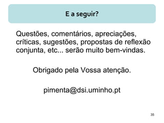 Questões, comentários, apreciações,
críticas, sugestões, propostas de reflexão
conjunta, etc... serão muito bem-vindas.
Obrigado pela Vossa atenção.
pimenta@dsi.uminho.pt
35
E a seguir?
 