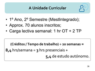 A Unidade Curricular
• 1º Ano, 2º Semestre (MestIntegrado);
• Approx. 70 alunos inscritos;
• Carga lectiva semanal: 1 hr OT + 2 TP
(Créditos / Tempo de trabalho) ÷ 20 semanas =
8,4 hrs/semana = 3 hrs presenciais +
5,4 de estudo autónomo.
36
 