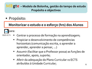 • Propósito:
MBgte – Modelo de Bolonha, gestão do tempo de estudo
Propósito e objectivos
Monitorizar o estudo e o esforço (hrs) dos Alunos
para:
• Centrar o processo de formação na aprendizagem;
• Propiciar o desenvolvimento de competências
horizontais (comunicação escrita, o aprender a
aprender, aprender a pensar, ...)
• Assumir (facilitar que o Professor possa) as funções de
orientador, apoio, suporte;
• Aferir da adequação do Plano Curricular vs ECTS
atribuídos à Unidade Curricular;
DGES-ECTS
6
 