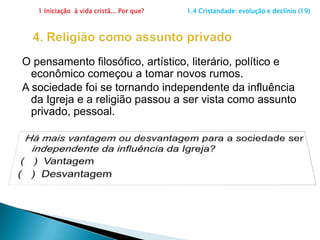 1 Iniciação  à vida cristã... Por que?                      1.4 Cristandade: evolução e declínio (19)3. SacramentalizaçãoAs pessoas eram batizadas, faziam a primeira comunhão, casavam na Igreja, mas gradativamente muitas iam deixando de perceber o que este compromisso de fato significava. Ainda existe sacramentalização?	       Sim (   )          Não  (   )x  Sim, ainda existe.  Sem maior engajamento no discipulado, o mundo começou a se afastar do pensamento cristão.