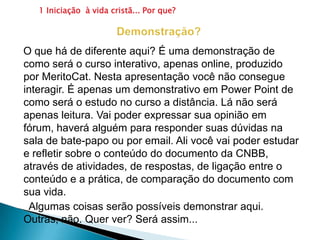 1 Iniciação  à vida cristã... Por que?                     Demonstração?   O que há de diferente aqui? É uma demonstração de como será o curso interativo, apenas online, produzido por MeritoCat. Nesta apresentação você não consegue interagir. É apenas um demonstrativo em Power Point de como será o estudo no curso a distância. Lá não será apenas leitura. Vai poder expressar sua opinião em fórum, haverá alguém para responder suas dúvidas na sala de bate-papo ou por email. Ali você vai poder estudar e refletir sobre o conteúdo do documento da CNBB, através de atividades, de respostas, de ligação entre o conteúdo e a prática, de comparação do documento com sua vida.      Algumas coisas serão possíveis demonstrar aqui. Outras, não. Quer ver? Será assim...