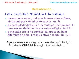 1 Iniciação  à vida cristã... Por que?                     Revisão do módulo anteriorRelembrando...Este é o módulo 2. No módulo 1, foi visto quemesmo sem saber, todo ser humano busca Deus, ainda que por caminhos tortuosos. (n. 7)a necessidade de Deus é inerente ao ser humano. É uma necessidade humana e antropológica. (n.1.2)a iniciação cristã no começo da Igreja era bem diferente de hoje. Era mais ativa e radical (n. 1.3)Agora vamos ver a segunda parte do capítulo 1, do Estudo da CNBB 97 Iniciação à vida cristã... 