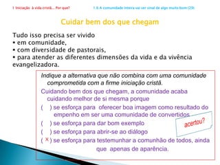 1 Iniciação  à vida cristã... Por que?                      1.5 Apelo para uma igreja melhor (23)2. Batizados que não encontraram Jesus?Sim. Ficamos espantados quando ouvimos alguém que passou anos na Igreja de repente dizer, geralmente a partir da participação em algum movimento (mas às vezes até mudando de Igreja): - "Encontrei Jesus!" E nos perguntamos: - Como pode ser isso? Jesus estava aqui o tempo todo, na Palavra, na Eucaristia, na Missão... Qual seu parecer:Quem está na igreja por muitos anos e não encontrou Jesus foi, de fato, iniciado na fé?           (   ) Sim			(    )  Nãox