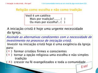 1 Iniciação  à vida cristã... Por que?                      1.5 Apelo para uma igreja melhor (24) Conversão de pastores e consagradosPara esse novo processo de iniciação, quem precisa se converter de modo especial?(   ) catequistas(   ) Sacerdotes(   ) Leigos em geral(   ) Os três acima  xOs que vão acompanhar os que se iniciam, sem exceção, terão que crescer também. É indispensável a renovação da conversão pastoral dos pastores e de todos os consagrados para que o testemunho coerente de vida se torne cimento pedagógico.