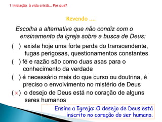 1 Iniciação  à vida cristã... Por que?                      1.6 A comunidade inteira vai ser sinal de algo muito bom (27)De seguidor de movimento a integrante da igrejaAqui não estamos tratando deste movimento. Estamos tratando de "vida cristã", como um todo. Então, aquele que se inicia nesse processo de vivência cristã, terá que ter um objetivo básico: Perceber em profundidade o que significa ser discípulo de Jesus. Quantos movimentos ou grupos de espiritualidade específica você conhece na Igreja?  Cite  dois.As espiritualidades específicas de um determinado instituto religioso ou de um movimento, divide a igreja.Certo? (   )              Errado? (   )x