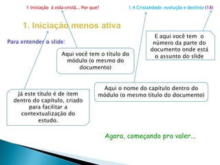 1 Iniciação  à vida cristã... Por que?                      1.4 Cristandade: evolução e declínio (18)1. Iniciação menos ativaE aqui você tem  o número da parte do documento onde está o assunto do slidePara entender o slide:Aqui você tem o título do módulo (o mesmo do documento) Aqui o nome do capítulo dentro do módulo (o mesmo título do documento)Já este título é de item dentro do capítulo, criado para facilitar a contextualização do estudo.Agora, começando pra valer...