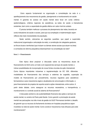 Outro aspecto fundamental na organização e consolidação da rede é o
aperfeiçoamento dos mecanismos de gestão, planejamento e monitoramento em saúde
mental. A garantia do acesso em saúde mental deve levar em conta critérios
epidemiológicos, critérios regionais da assistência, as redes de saúde e intersetoriais
existentes, bem como a capacidade de gestão efetiva em cada nível de cuidado.
        É preciso também melhorar o processo de planejamento das redes, levando em
conta indicadores da saúde e sociais, para que sua ampliação e implementação sejam
reflexos das reais necessidades da população.
        Neste sentido, colocamse as seguintes questões: que papel a supervisão
institucional (organização e articulação da rede), a constituição de colegiados gestores,
os fóruns locais e territoriais (que incluem os demais atores sociais que atuam na área)
e comissões de reforma psiquiátrica desempenham na consolidação da rede?


Item 2 – Financiamento



        Este tópico deve propiciar a discussão sobre os mecanismos atuais de
financiamento do SUS como um todo e em especial dos serviços de saúde mental, e
indicar possibilidades de incorporação de novas fontes oriundas da ação intersetorial.
Como tópicos importantes incluemse a regulamentação da EC 029, diferentes
modalidades de financiamento dos serviços e sistemas de cogestão, superação do
modelo de financiamento por procedimento, recursos regulares para assistência
farmacêutica e para mecanismos ágeis e atualizados de comunicação e informação, e
para financiamento de projetos de suporte social e ações intersetoriais, entre outros. A
partir deste debate, como assegurar os recursos necessários, a transparência, o
monitoramento e o controle social do sistema de financiamento?
        A discussão central é a da sustentabilidade financeira das ações e serviços de
saúde mental, no cenário do Pacto pela Saúde. Como garantir a priorização da saúde
mental nas pactuações nos três níveis de gestão do SUS? Permanece também o desafio
de garantir que os recursos do fechamento de leitos em hospitais psiquiátricos sejam
investidos na rede de saúde mental. Como construir mecanismos mais eficazes para este
monitoramento?




                                                                                            10
 