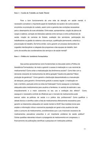 Item 3 – Gestão do Trabalho em Saúde Mental



        Para o bom funcionamento de uma rede de atenção em saúde mental, é
necessário considerar o importante papel do trabalhador da saúde e de outros setores
envolvidos na produção do cuidado, assim como a garantia das condições necessárias
para o desempenho de suas atividades. Entre estas, apresentamse: criação de planos de
cargos e salários, correção de distorções salariais entre serviços e entre profissionais de
saúde, criação de carreiras de Estado, avaliação dos servidores, participação dos
trabalhadores na gestão do sistema e dos serviços, qualificação permanente, evitando a
precarização do trabalho. De forma similar, como garantir um processo democrático de
cogestão interdisciplinar e colegiada dos programas e das equipes de trabalho, bem
como de escolha dos coordenadores dos serviços e de saúde mental?


Item 4 – Política de Assistência Farmacêutica



        Que pontos apresentamse como fundamentais na discussão sobre a Política de
Assistência Farmacêutica, de modo a garantir o acesso à medicação e o uso racional de
medicamentos? Como evitar a medicalização dos fenômenos sociais? Como lidar com a
demanda crescente de medicamentos de última geração? Quebra de patentes? Maior
produção de genéricos? Como garantir a distribuição descentralizada e a manutenção
de estoques, para garantir o fornecimento gratuito e acesso regular à medicação em
todo o território, pactuada entre os entes da Federação? Como assegurar a orientação
adequada sobre medicamentos para usuários e familiares, no sentido de estimular o seu
empoderamento e a maior autonomia no seu uso e avaliação dos efeitos?                         Como
assegurar o necessário controle da influência que o mercado de medicamentos pode
exercer sobre as políticas de saúde e a prática dos profissionais? Como qualificar o
debate técnico e científico sobre a lista de medicamentos efetivamente necessários para
garantir os tratamentos adequados em saúde mental no SUS? Que medidas tomar para
ampliar a informação crítica e racional da população em geral e dos usuários da rede
sobre o consumo de medicamentos, considerandose que o uso irracional e excessivo de
medicamentos psicoativos prescritos é um importante problema de saúde pública?
Outras questões relevantes incluem a propaganda de medicamentos em congressos, o
financiamento de publicações científicas e pesquisas em instituições públicas.



                                                                                               11
 