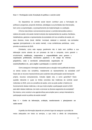 Item 5 – Participação social, formulação de políticas e controle social



        Os dispositivos de controle social devem contribuir para a formulação de
políticas e programas, propondo diretrizes, estratégias e as prioridades das intervenções,
bem como a orçamentação, o acompanhamento da implementação e a avaliação.
        A forma mais direta e convencional de exercer o controle democrático sobre o
sistema de saúde e de saúde mental é através dos representantes de usuários, familiares,
trabalhadores, gestores e representantes da sociedade civil nos conselhos de saúde, em
seus diversos níveis (local, distrital, municipal, estadual e nacional), nas comissões
especiais (principalmente a de saúde mental), e nas conferências periódicas, como
previsto na estrutura do SUS.
        Entretanto, como este espaço geralmente não é dado sem conflitos e sua
efetivação ocorre através de um processo de luta e conquista, como garantir o
envolvimento, mobilização, compromisso e responsabilidade entre gestores e
organizações profissionais, movimentos populares e do campo da reforma
psiquiátrica, como o movimento antimanicomial, organizações de
usuários/familiares etc, para ampliar a participação e o controle social?

        Como assegurar a formação necessária para a atuação mais qualificada de todos
os atores sociais nos conselhos, notadamente os representantes da sociedade civil?
Quais são os recursos imprescindíveis para sustentar esta participação social (transporte
próprio, recursos computacionais, inclusão digital, etc), e como garantilos? Outra
questão relevante é: quais os limites concretos das instâncias de controle social
instituídas no SUS, como os conselhos de saúde, como se pode avaliar o histórico do
funcionamento destas instâncias, e de que modo ampliar a participação social no SUS
para além destas instâncias, de modo a convocar os diversos segmentos da sociedade?
Da mesma, como construir uma agenda eficaz para ampliar para o campo intersetorial a
participação social na política de saúde mental?


Item 6 – Gestão da informação, avaliação, monitoramento e planejamento em
saúde mental



        A gestão da informação depende em primeiro lugar de assegurar a provisão de
meios adequados em todos os serviços, o que inclui a oferta de computadores,

                                                                                             12
 