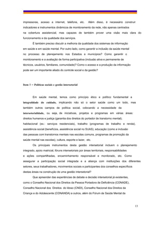 impressoras, acesso a internet, telefone, etc.           Além disso, é necessário construir
indicadores e instrumentos dinâmicos de monitoramento da rede, não apenas centrados
na cobertura assistencial, mas capazes de também prover uma visão mais clara do
funcionamento e da qualidade dos serviços.
        É também preciso discutir a melhoria da qualidade dos sistemas de informação
em saúde e em saúde mental. Por outro lado, como garantir a inclusão da saúde mental
no processo de planejamento nos Estados e municípios? Como garantir o
monitoramento e a avaliação de forma participativa (inclusão ativa e permanente de
técnicos, usuários, familiares, comunidade)? Como o acesso e a produção da informação
pode ser um importante aliado do controle social e da gestão?




Item 7 – Políticas sociais e gestão intersetorial



        Em saúde mental, temos como princípio ético e político fundamental a
integralidade do cuidado, implicando não só o setor saúde como um todo, mas
também outros campos de política social, colocando a necessidade da
intersetorialidade, ou seja, de iniciativas, projetos e programas em várias áreas:
direitos humanos e justiça (garantia dos direitos do portador de transtorno mental);
habitacional (ex.: serviços residenciais), trabalho (programas de trabalho e renda),
assistência social (benefícios, assistência social no SUAS), educação (como a inclusão
das pessoas com transtornos mentais nas escolas comuns, programas de promoção da
saúde mental nas escolas), cultura, esporte e lazer, etc.
        Os principais instrumentos desta gestão intersetorial incluem o planejamento
integrado, apoio matricial, fóruns intersetoriais por áreas territoriais, responsabilidades
e ações compartilhadas, encaminhamento responsável e monitorado, etc. Como
assegurar a participação social integrada e a aliança com instituições dos diferentes
setores, seus trabalhadores, movimentos sociais e participantes dos conselhos específicos
destas áreas na construção de uma gestão intersetorial?
        Que apreender das experiências de debate e decisão intersetorial já existentes,
como o Conselho Nacional dos Direitos da Pessoa Portadora de Deficiência (CONADE),
Conselho Nacional dos Direitos do Idoso (CNDI), Conselho Nacional dos Direitos da
Criança e do Adolescente (CONANDA) e outros, além do Fórum de Saúde Mental da



                                                                                              13
 