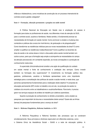 Infância e Adolescência, como iniciativas de construção de um processo intersetorial de
controle social e gestão colegiada?


Item 8 – Formação, educação permanente e pesquisa em saúde mental



        A Política Nacional de Educação em Saúde visa à ampliação do acesso à
formação para todos os profissionais de saúde, nos diferentes níveis de atenção do SUS,
para o controle social, usuários e familiares. Neste sentido, é fundamental priorizar as
necessidades de formação em saúde mental. Como promover e ampliar a mudança dos
conteúdos e práticas dos cursos de nível técnico, de graduação e de pósgraduação?
Como transformar as residências médicas para as novas necessidades da área? E como
ampliar e qualificar as residências multiprofissionais? Como qualificar os docentes da
área da saúde e de outras áreas e incluir a discussão sobre saúde mental também em
outros cursos, para que a formação seja ampla e acompanhe as necessidades do campo
da atenção psicossocial, em constante expansão, as novas concepções e a produção de
conhecimento nesta área.
        A supervisão clínicoinstitucional constitui uma ação de qualificação do cuidado
em saúde mental e fonte de conhecimento e avaliação dos serviços. Como investir
também na formação dos supervisores? O investimento na formação política dos
gestores, profissionais, usuários e familiares apresentase como uma importante
estratégia para a consolidação das políticas de saúde e saúde mental, e nesta área, que
parcerias apresentamse fundamentais para a realização deste objetivo? A proposta de
educação permanente (EP) incide no trabalho vivo em ato, na produção de saúde no
cotidiano do encontro entre os trabalhadores e usuários/familiares. Para tanto, é preciso
gerar nos serviços espaços de análise do trabalho por coletivos aprendizes.
        Quanto à produção de conhecimento no âmbito universitário, como ampliar as
pesquisas que respondam às lacunas e necessidades deste campo? Quais são as linhas
(temas) de pesquisas fundamentais para o avanço da área?


Item 9 – Reforma Psiquiátrica, Reforma Sanitária e o SUS



        A Reforma Psiquiátrica e Reforma Sanitária são processos que se constroem
simultaneamente. Seus princípios e diretrizes repercutem em diferentes sistemas, como
o Sistema Único de Assistência Social – SUAS e a rede de educação pública. A

                                                                                            14
 