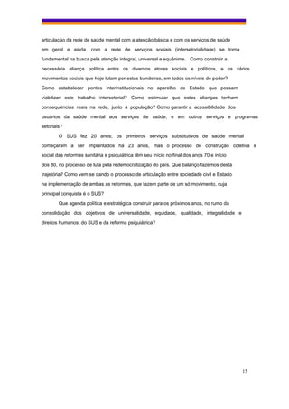 articulação da rede de saúde mental com a atenção básica e com os serviços de saúde
em geral e ainda, com a rede de serviços sociais (intersetorialidade) se torna
fundamental na busca pela atenção integral, universal e equânime. Como construir a
necessária aliança política entre os diversos atores sociais e políticos, e os vários
movimentos sociais que hoje lutam por estas bandeiras, em todos os níveis de poder?
Como estabelecer pontes interinstitucionais no aparelho de Estado que possam
viabilizar este trabalho intersetorial? Como estimular que estas alianças tenham
consequências reais na rede, junto à população? Como garantir a acessibilidade dos
usuários da saúde mental aos serviços de saúde, e em outros serviços e programas
setoriais?
        O SUS fez 20 anos; os primeiros serviços substitutivos de saúde mental
começaram a ser implantados há 23 anos, mas o processo de construção coletiva e
social das reformas sanitária e psiquiátrica têm seu início no final dos anos 70 e início
dos 80, no processo de luta pela redemocratização do país. Que balanço fazemos desta
trajetória? Como vem se dando o processo de articulação entre sociedade civil e Estado
na implementação de ambas as reformas, que fazem parte de um só movimento, cuja
principal conquista é o SUS?
        Que agenda política e estratégica construir para os próximos anos, no rumo da
consolidação dos objetivos de universalidade, equidade, qualidade, integralidade e
direitos humanos, do SUS e da reforma psiquiátrica?




                                                                                            15
 