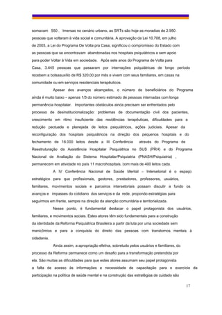 somavam 550 . Imersas no cenário urbano, as SRTs são hoje as moradias de 2.950
pessoas que voltaram à vida social e comunitária. A aprovação da Lei 10.708, em julho
de 2003, a Lei do Programa De Volta pra Casa, significou o compromisso do Estado com
as pessoas que se encontravam abandonadas nos hospitais psiquiátricos e sem apoio
para poder Voltar à Vida em sociedade. Após sete anos do Programa de Volta para
Casa, 3.445 pessoas que passaram por internações psiquiátricas de longo período
recebem a bolsaauxílio de R$ 320,00 por mês e vivem com seus familiares, em casas na
comunidade ou em serviços residenciais terapêuticos.
             Apesar dos avanços alcançados, o número de beneficiários do Programa
ainda é muito baixo – apenas 1/3 do número estimado de pessoas internadas com longa
permanência hospitalar. Importantes obstáculos ainda precisam ser enfrentados pelo
processo de desinstitucionalização: problemas de documentação civil dos pacientes,
crescimento em ritmo insuficiente das residências terapêuticas, dificuldades para a
redução pactuada e planejada de leitos psiquiátricos, ações judiciais. Apesar da
reconfiguração dos hospitais psiquiátricos na direção dos pequenos hospitais e do
fechamento de 16.000 leitos desde a III Conferência              através do Programa de
Reestruturação da Assistência Hospitalar Psiquiátrica no SUS (PRH) e do Programa
Nacional de Avaliação do Sistema Hospitalar/Psiquiatria (PNASH/Psiquiatria) ,
permanecem em atividade no país 11 macrohospitais, com mais de 400 leitos cada.
             A IV Conferência Nacional de Saúde Mental – Intersetorial é o espaço
estratégico para que profissionais, gestores, prestadores, professores, usuários,
familiares, movimentos sociais e parceiros intersetoriais possam discutir a fundo os
avanços e impasses do cotidiano dos serviços e da rede, propondo estratégias para
seguirmos em frente, sempre na direção da atenção comunitária e territorializada.
             Nesse ponto, é fundamental destacar o papel protagonista dos usuários,
familiares, e movimentos sociais. Estes atores têm sido fundamentais para a construção
da identidade da Reforma Psiquiátrica Brasileira a partir da luta por uma sociedade sem
manicômios e para a conquista do direito das pessoas com transtornos mentais à
cidadania.
             Ainda assim, a apropriação efetiva, sobretudo pelos usuários e familiares, do
processo da Reforma permanece como um desafio para a transformação pretendida por
ela. São muitas as dificuldades para que estes atores assumam seu papel protagonista
a falta de acesso às informações e necessidade de capacitação para o exercício da
participação na política de saúde mental e na construção das estratégias de cuidado são

                                                                                             17
 