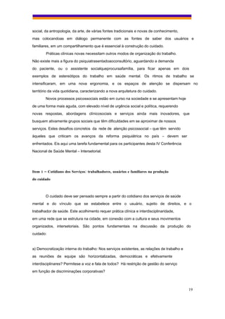 social, da antropologia, da arte, de várias fontes tradicionais e novas de conhecimento,
mas colocandoas em diálogo permanente com as fontes de saber dos usuários e
familiares, em um compartilhamento que é essencial à construção do cuidado.
        Práticas clínicas novas necessitam outros modos de organização do trabalho.
Não existe mais a figura do psiquiatrasentadoaoconsultório, aguardando a demanda
do paciente, ou o assistente socialqueprocuraafamília, para ficar apenas em dois
exemplos de estereótipos do trabalho em saúde mental. Os ritmos de trabalho se
intensificaram, em uma nova ergonomia, e os espaços de atenção se dispersam no
território da vida quotidiana, caracterizando a nova arquitetura do cuidado.
        Novos processos psicossociais estão em curso na sociedade e se apresentam hoje
de uma forma mais aguda, com elevado nível de urgência social e política, requerendo
novas respostas, abordagens clínicosociais e serviços ainda mais inovadores, que
busquem ativamente grupos sociais que têm dificuldades em se aproximar de nossos
serviços. Estes desafios concretos da rede de atenção psicossocial – que têm servido
àqueles que criticam os avanços da reforma psiquiátrica no país – devem ser
enfrentados. Eis aqui uma tarefa fundamental para os participantes desta IV Conferência
Nacional de Saúde Mental – Intersetorial.




Item 1 – Cotidiano dos Serviços: trabalhadores, usuários e familiares na produção
do cuidado



        O cuidado deve ser pensado sempre a partir do cotidiano dos serviços de saúde
mental e do vínculo que se estabelece entre o usuário, sujeito de direitos, e o
trabalhador de saúde. Este acolhimento requer prática clínica e interdisciplinaridade,
em uma rede que se estrutura na cidade, em conexão com a cultura e seus movimentos
organizados, intersetoriais. São pontos fundamentais na discussão da produção do
cuidado:


a) Democratização interna do trabalho: Nos serviços existentes, as relações de trabalho e
as reuniões de equipe são horizontalizadas, democráticas e efetivamente
interdisciplinares? Permitese a voz e fala de todos? Há restrição de gestão do serviço
em função de discriminações corporativas?



                                                                                            19
 