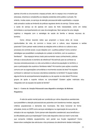 apenas circunda ou circunscreve o espaço privado, ele é o espaço vivo e mutante que
atravessa, dinamiza e complexifica as relações existentes entre público e privado. No
entanto, muitas vezes, os serviços de atenção psicossocial estão superlotados, a equipe
está cansada e acaba se limitando às práticas regulares dentro do serviço. Outras vezes,
a saída do serviço se dá apenas em casos de forte necessidade, como em visitas
domiciliares e acompanhamento em caso de emergências. Nem sempre há uma relação
orgânica e integrada com a estratégia de saúde da família e demais recursos do
território.
         Como clinicar tecendo redes que propiciem a busca ativa de novas
oportunidades de vida, do convívio e trocas com a cultura, seus impasses e saídas
possíveis? Como pensar neste contexto as relações entre a ciência e a cultura e seus
processos de controle social, e suas relações com a política pública? Como construir
estratégias que possibilitem a ampliação do cuidado no território, com os usuários e
familiares?    Que espaços temos criado para aumentar nosso conhecimento, práticas
clínicas e sócioculturais no território de referência? Há estímulo para se conhecer os
recursos sócioeducacionais e a vida comunitária e cultural da população no território, e
para a participação dos usuários e familiares neles? Há incentivo para ações e eventos
comuns com as organizações comunitárias e movimentos sociais da área? As equipes
conhecem e valorizam os recursos voluntários existentes no território? A equipe realiza
alguma forma de acompanhamento terapêutico ou de suporte na vida diária? Promove
grupos de ajuda e suporte mútuos na comunidade? Existem ações matriciais e/ou
integradas com as equipes de saúde da família?


Item 3 – Centros de Atenção Psicossocial como dispositivo estratégico da Reforma
Psiquiátrica



         A rede de saúde mental pode ser constituída por vários dispositivos assistenciais
que possibilitem a atenção psicossocial aos pacientes com transtornos mentais, segundo
critérios populacionais e demanda dos municípios. Ela deve funcionar de forma
articulada, tendo os CAPS como serviços estratégicos na organização de sua porta de
entrada e de sua regulação. Como pensar este dispositivo assistencial, seus benefícios e
as dificuldades para sua implantação? Como este dispositivo deve se inserir numa rede
que comporta múltiplos equipamentos, sem perder sua função reguladora? Como
desenvolver avaliações das estruturas e dos processos de atendimento destas instituições

                                                                                             21
 