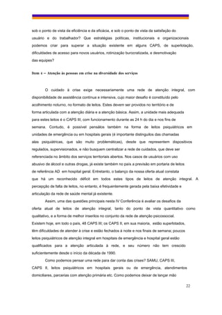 sob o ponto de vista da eficiência e da eficácia, e sob o ponto de vista da satisfação do
usuário e do trabalhador? Que estratégias políticas, institucionais e organizacionais
podemos criar para superar a situação existente em alguns CAPS, de superlotação,
dificuldades de acesso para novos usuários, rotinização burocratizada, e desmotivação
das equipes?


Item 4 – Atenção às pessoas em crise na diversidade dos serviços



        O cuidado à crise exige necessariamente uma rede de atenção integral, com
disponibilidade de assistência contínua e intensiva, cujo maior desafio é constituído pelo
acolhimento noturno, no formato de leitos. Estes devem ser providos no território e de
forma articulada com a atenção diária e a atenção básica. Assim, a unidade mais adequada
para estes leitos é o CAPS III, com funcionamento durante as 24 h do dia e nos fins de
semana. Contudo, é possível pensálos também na forma de leitos psiquiátricos em
unidades de emergência ou em hospitais gerais (é importante distinguilos das chamadas
alas psiquiátricas, que são muito problemáticas), desde que representem dispositivos
regulados, supervisionados, e não busquem centralizar a rede de cuidados, que deve ser
referenciada no âmbito dos serviços territoriais abertos. Nos casos de usuários com uso
abusivo de álcool e outras drogas, já existe também no país a previsão em portaria de leitos
de referência AD em hospital geral. Entretanto, o balanço da nossa oferta atual constata
que há um reconhecido déficit em todos estes tipos de leitos de atenção integral. A
percepção de falta de leitos, no entanto, é frequentemente gerada pela baixa efetividade e
articulação da rede de saúde mental já existente.
        Assim, uma das questões principais nesta IV Conferência é avaliar os desafios da
oferta atual de leitos de atenção integral, tanto do ponto de vista quantitativo como
qualitativo, e a forma de melhor inserilos no conjunto da rede de atenção psicossocial.
Existem hoje, em todo o país, 48 CAPS III; os CAPS II, em sua maioria, estão superlotados,
têm dificuldades de atender à crise e estão fechados à noite e nos finais de semana; poucos
leitos psiquiátricos de atenção integral em hospitais de emergência e hospital geral estão
qualificados para a atenção articulada à rede, e seu número não tem crescido
suficientemente desde o início da década de 1990.
        Como podemos pensar uma rede para dar conta das crises? SAMU, CAPS III,
CAPS II, leitos psiquiátricos em hospitais gerais ou de emergência, atendimentos
domiciliares, parcerias com atenção primária etc. Como podemos deixar de lançar mão

                                                                                               22
 