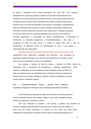 da polícia e bombeiros como primeira alternativa? Por outro lado, como capacitar
adequadamente a segurança pública e a defesa civil para intervir adequadamente em
situações que envolvam pessoas em sofrimento psíquico, caso a saúde pública não tenha
conseguido intervir a tempo? Qual a estratégia para construir protocolos clínicos para a
atenção à crise, nos casos de internação? Como pensar a construção e a sustentação de
redes com diferentes tipos de serviço e níveis de atenção, para acolher a pessoas com
sofrimento mental em diferentes momentos do seu adoecimento? A atenção às pessoas
em crise se mostra como um campo paradigmático para se pensar as dificuldades e
fronteiras diagnósticas, a necessidade de exames complementares, a intensidade do
acolhimento, os protocolos terapêuticos, a interdisciplinaridade, o alto custo, a
construção de redes de apoio social e a escuta do sujeito. Não seria o caso de
problematizar as diferentes formas de externalização da crise, e que lugares e
intervenções são mais adequados?
       Como lidar com quem não cessa de estar em crise e com a crise que não remite
rapidamente? Como desenvolver avaliações das estruturas e dos processos de
atendimento destas instituições, sob o ponto de vista da eficiência e da eficácia, e sob o
ponto de vista da satisfação do usuário e do trabalhador?
        Que equipes e serviços da rede de saúde, a exemplo do SAMU, devem ser
capacitadas para o atendimento de emergências e urgências psiquiátricas?                      Como
estimular a implantação de mais e melhores serviços estratégicos como os CAPS III e
leitos em hospitais gerais e de emergência para os diferentes cenários da urgência em
saúde mental (uso de drogas, abstinência, violência, urgência e emergência em saúde
mental, psicose e sofrimento mental)?


Item 5 – Desinstitucionalização, inclusão e proteção social: residências
terapêuticas, Programa de Volta para Casa e articulação intersetorial no território



        O termo desinstitucionalização se impôs como bandeira da reforma psiquiátrica,
contra a instituição total que, para proteger, tutelava, e para cuidar, segregava, excluía,
alienava as pessoas com transtornos mentais.
        Que nova instituição se prestaria a dar suporte e garantia aos processos de
inclusão e proteção social necessária à construção de um sujeito que se faz cidadão, na
borda dos seus limites individuais, no contexto de uma cultura que saiba tolerar
solidariamente as diferenças individuais? Foram criadas as residências terapêuticas e o

                                                                                                 23
 