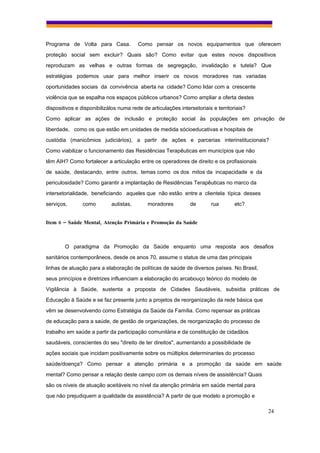 Programa de Volta para Casa.            Como pensar os novos equipamentos que oferecem
proteção social sem excluir? Quais são? Como evitar que estes novos dispositivos
reproduzam as velhas e outras formas de segregação, invalidação e tutela? Que
estratégias podemos usar para melhor inserir os novos moradores nas variadas
oportunidades sociais da convivência aberta na cidade? Como lidar com a crescente
violência que se espalha nos espaços públicos urbanos? Como ampliar a oferta destes
dispositivos e disponibilizálos numa rede de articulações intersetoriais e territoriais?
Como aplicar as ações de inclusão e proteção social às populações em privação de
liberdade, como os que estão em unidades de medida sócioeducativas e hospitais de
custódia (manicômios judiciários), a partir de ações e parcerias interinstitucionais?
Como viabilizar o funcionamento das Residências Terapêuticas em municípios que não
têm AIH? Como fortalecer a articulação entre os operadores de direito e os profissionais
de saúde, destacando, entre outros, temas como os dos mitos da incapacidade e da
periculosidade? Como garantir a implantação de Residências Terapêuticas no marco da
intersetorialidade, beneficiando aqueles que não estão entre a clientela típica desses
serviços,       como        autistas,       moradores          de       rua        etc?


Item 6 – Saúde Mental, Atenção Primária e Promoção da Saúde



        O paradigma da Promoção da Saúde enquanto uma resposta aos desafios
sanitários contemporâneos, desde os anos 70, assume o status de uma das principais
linhas de atuação para a elaboração de políticas de saúde de diversos países. No Brasil,
seus princípios e diretrizes influenciam a elaboração do arcabouço teórico do modelo de
Vigilância à Saúde, sustenta a proposta de Cidades Saudáveis, subsidia práticas de
Educação à Saúde e se faz presente junto a projetos de reorganização da rede básica que
vêm se desenvolvendo como Estratégia da Saúde da Família. Como repensar as práticas
de educação para a saúde, de gestão de organizações, de reorganização do processo de
trabalho em saúde a partir da participação comunitária e da constituição de cidadãos
saudáveis, conscientes do seu "direito de ter direitos", aumentando a possibilidade de
ações sociais que incidam positivamente sobre os múltiplos determinantes do processo
saúde/doença? Como pensar a atenção primária e a promoção da saúde em saúde
mental? Como pensar a relação deste campo com os demais níveis de assistência? Quais
são os níveis de atuação aceitáveis no nível da atenção primária em saúde mental para
que não prejudiquem a qualidade da assistência? A partir de que modelo a promoção e

                                                                                           24
 