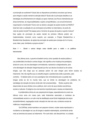 a prevenção se sustentam? Quais são os dispositivos prioritários concretos que temos
para integrar a saúde mental na atenção básica? Quais são os principais desafios e as
estratégias de enfrentamento em relação ao apoio matricial, aos fóruns intersetoriais por
áreas territoriais, às responsabilidades e ações compartilhadas, e ao encaminhamento
responsável e monitorado? Como vem se dando a atuação da saúde mental nos NASFs?
Qual tem sido a avaliação do uso da terapia comunitária na rede básica, do ponto de
vista da saúde mental? Há espaço para o fomento de grupos de ajuda e suporte mútuos?
Que ações de promoção da saúde mental da primeira infância podem ser
implementadas, tomando como suporte, por exemplo, o Projeto Brasileirinhos e
Brasileirinhas Saudáveis, de ações de promoção da saúde para crianças de 0 a 6 anos,
suas mães, pais, familiares e grupos sociais ?


Item 7 –         Álcool e outras drogas como desafio para a saúde e as políticas
intersetoriais



       Nos últimos anos, o governo brasileiro tomou como questão de saúde pública o
uso problemático de álcool e outras drogas. Isto significa uma mudança de paradigma,
ainda em curso, de uma abordagem criminalizante, repressiva e estigmatizante, para
uma abordagem de atenção integral àquele que faz uso abusivo do álcool ou de outras
drogas, que não exige que as pessoas parem de usar drogas para terem acesso ao
tratamento. Isto não significa que os desafios legais e assistenciais estão superados, pelo
contrário. O debate sobre um novo paradigma não criminalizante para a questão das
drogas ainda se dá no mundo todo, que se divide na abordagem do problema. As
estratégias de redução de danos ainda são mal compreendidas.          Muitos usuários são
desprovidos de seus direitos civis e políticos, bem como de seus direitos econômicos,
sociais e culturais. O estigma cria uma barreira importante para o acesso ao tratamento.

        A problemática clínica do uso prejudicial de drogas, especialmente do crack nos
últimos cinco anos em nosso país, está fortemente associada a contextos de
vulnerabilidade social e a um alto nível de desfiliação social (forte fragilização dos laços
sociais/familiares), segregação social, situação de vida nas ruas, contextos sociais de
violência e marginalização.
         Os CAPSad, ainda recentes e em pequeno número, muitas vezes reproduzem o
moralismo na abordagem ao uso de drogas e repetem estereotipias, aumentando ainda
mais as barreiras de acesso ao tratamento. Por outro lado, vão descobrindo, no cuidado

                                                                                               25
 