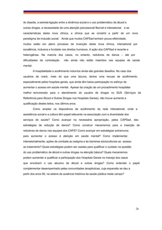 do diaadia, a estreita ligação entre a dinâmica social e o uso problemático de álcool e
outras drogas, a necessidade de uma atenção psicossocial flexível e intersetorial, e as
características desta nova clínica, a clínica que se constrói a partir de um novo
paradigma de inclusão social. Ainda que muitos CAPSad tenham pouca efetividade,
muitos estão em pleno processo de invenção desta nova clínica, intersetorial por
excelência, inclusiva e fundada nos direitos humanos. A ação dos CAPSad é recente e
heterogênea. Na maioria dos casos, no entanto, redutores de danos – até por
dificuldades de contratação       não ainda não estão inseridos nas equipes de saúde
mental.
          A hospitalidade e acolhimento noturnos ainda são grandes desafios. No caso dos
usuários de crack, mais do que uma lacuna, temos uma recusa de acolhimento,
especialmente pelos hospitais gerais, que ainda têm baixa participação no esforço de
aumentar o acesso em saúde mental. Apesar da criação de um procedimento hospitalar
melhor remunerado para o atendimento do usuário de drogas no SUS (Serviços de
Referência para Álcool e Outras Drogas nos Hospitais Gerais), não houve aumento e
qualificação destes leitos, nos últimos anos.
          Como ampliar os dispositivos de acolhimento da rede intersetorial, onde a
assistência social e a cultura têm papel relevante na associação com a diversidade dos
serviços de saúde? Como avançar na necessária apropriação, pelos CAPSad, das
estratégias de redução de danos? Como construir mecanismos para a inserção de
redutores de danos nas equipes dos CAPS? Como avançar em estratégias extramuros
para aumentar o acesso à atenção em saúde mental? Como implementar,
intersetorialmente, ações de combate ao estigma e às barreiras sócioculturais ao acesso
ao tratamento? Quais estratégias podem ser usadas para qualificar o cuidado na questão
do uso problemático de álcool e outras drogas na atenção básica? Quais mecanismos
podem aumentar e qualificar a participação dos Hospitais Gerais no manejo dos casos
que envolvem o uso abusivo de álcool e outras drogas? Como entender o papel
complementar desempenhado pelas comunidades terapêuticas, cuja expansão se deu a
partir dos anos 90, na esteira da ausência histórica da saúde pública neste campo?




                                                                                           26
 