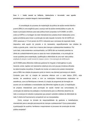 Item 8 – Saúde mental na Infância, Adolescência e Juventude: uma agenda
prioritária para a atenção integral e intersetorialidade



        A consolidação do processo de implantação da política de saúde mental infantil e
juvenil (SMIJ) é uma exigência para o avanço real da saúde mental pública no país. As
bases e principais diretrizes para esta política foram propostas na III CNSM, em 2001,
onde os CAPSi e a montagem da rede intersetorial de cuidados foram destacados como
ações prioritárias para iniciar a construção da rede naquele momento. De 32 CAPSi em
2002, passouse a 112 em janeiro de 2010, indicando que o processo de expansão deste
dispositivo está aquém do previsto e do necessário, especificamente nas cidades de
médio e grande porte, onde vive a maioria das crianças e adolescentes brasileiros. Por
outro lado, onde existentes e acompanhados, os CAPSi têm se mostrado potentes na
oferta de cuidado/tratamento para os casos de maior complexidade, e na produção de

novas questões para implantação, qualificação e efetividade de uma real rede pública
ampliada de atenção à saúde mental de crianças e jovens. A incorporação das deliberações

da III CNSM pelas diferentes instâncias gestoras foi irregular e heterogênea no país,
havendo, ainda, regiões com baixíssima cobertura e/ou com poucas iniciativas afinadas
às determinações da política. O desafio de montar um sistema de cuidado intersetorial
para a SMIJ nas cidades de pequeno porte (e mesmo nas demais) permanece em aberto.
Contarão para isto: a) criação de parcerias efetivas com a rede básica (PSF), rede
escolar, de assistência social, e com as instituições historicamente implicadas na
assistência, como as filantrópicas e demais; b) criação de programas de formação em
acordo com as realidades e necessidades das diferentes regiões do país; c) implantação
de projetos intersetoriais para promoção de saúde mental nas comunidades; d)
construção de sistemas de avaliação e monitoramento para os diferentes desenhos da
rede; e) avanços em estudos e pesquisas que possam subsidiar análises de efetividade da
rede; f) oferta de financiamento compatível com as necessidades.
      Como avançar na tomada de responsabilidade de gestores e trabalhadores
intersetoriais para a atenção psicossocial de crianças e adolescentes? Como potencializar
a participação de usuários, familiares e responsáveis no processo de construção da rede
pública ampliada?




                                                                                            27
 