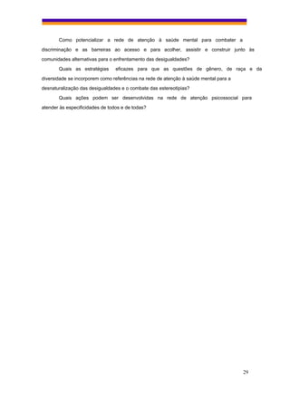 Como potencializar a rede de atenção à saúde mental para combater a
discriminação e as barreiras ao acesso e para acolher, assistir e construir junto às
comunidades alternativas para o enfrentamento das desigualdades?
       Quais as estratégias      eficazes para que as questões de gênero, de raça e da
diversidade se incorporem como referências na rede de atenção à saúde mental para a
desnaturalização das desigualdades e o combate das estereotipias?
       Quais ações podem ser desenvolvidas na rede de atenção psicossocial para
atender às especificidades de todos e de todas?




                                                                                      29
 