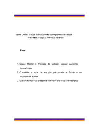 Tema Oficial: “Saúde Mental: direito e compromisso de todos –
            consolidar avanços e enfrentar desafios”




    Eixos:




 1. Saúde Mental e Políticas de Estado: pactuar caminhos

    intersetoriais

 2. Consolidar a rede de atenção psicossocial e fortalecer os

    movimentos sociais

 3. Direitos humanos e cidadania como desafio ético e intersetorial
 
